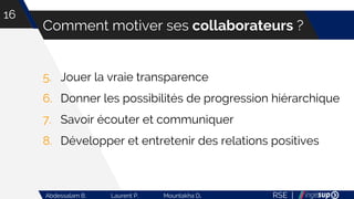 RSE |Abdessalam B. Laurent P. Mountakha D.
Comment motiver ses collaborateurs ?
16
5. Jouer la vraie transparence
6. Donner les possibilités de progression hiérarchique
7. Savoir écouter et communiquer
8. Développer et entretenir des relations positives
 