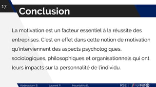 RSE |Abdessalam B. Laurent P. Mountakha D.
Conclusion
17
La motivation est un facteur essentiel à la réussite des
entreprises. C’est en effet dans cette notion de motivation
qu’interviennent des aspects psychologiques,
sociologiques, philosophiques et organisationnels qui ont
leurs impacts sur la personnalité de l’individu.
 