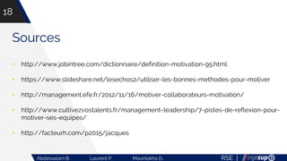 RSE |Abdessalam B. Laurent P. Mountakha D.
18
Sources
• http://www.jobintree.com/dictionnaire/definition-motivation-95.html
• https://www.slideshare.net/lesechos2/utiliser-les-bonnes-methodes-pour-motiver
• http://management.efe.fr/2012/11/16/motiver-collaborateurs-motivation/
• http://www.cultivezvostalents.fr/management-leadership/7-pistes-de-reflexion-pour-
motiver-ses-equipes/
• http://facteurh.com/p2015/jacques
 