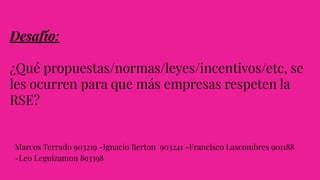 Desafío:
¿Qué propuestas/normas/leyes/incentivos/etc, se
les ocurren para que más empresas respeten la
RSE?
Marcos Terrado 903219 -Ignacio Berton 903241 -Francisco Lascombres 901188
-Leo Leguizamon 893398
 