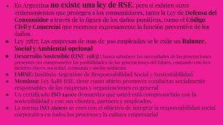 ● En Argentina no existe una ley de RSE, pero sí existen otros
ordenamientos que protegen a los consumidores, tanto la Ley de Defensa del
Consumidor a través de la ﬁgura de los daños punitivos, como el Código
Civil y Comercial que reconoce expresamente la función preventiva de los
daños.
● Ley 35877. Las empresas de mas de 300 empleados se le exije un Balance.
Social y Ambiental opcional
● Desarrollo Sostenible (ONU 1983) : busca satisfacer las necesidades de las generaciones
presentes sin comprometer las posibilidades de las generaciones del futuro, contando con tres
factores claves: sociedad, economía y medio ambiente
● IARSE: Instituto Argentino de Responsabilidad Social y Sustentabilidad
● Mendoza: Ley 8488 RSE, tiene como objeto promover conductas socialmente
responsables de las empresas y organizaciones en general
● Un certiﬁcado ISO 14001 demuestra que usted está comprometido con la
sostenibilidad y con sus clientes, partners y empleados.
● La norma ISO 26000 se creó con el objetivo de integrar la responsabilidad social
corporativa en todos los procesos y la cultura empresarial
 