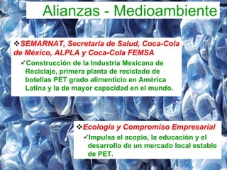 Alianzas - Medioambiente
  SEMARNAT, Secretaría de Salud, Coca-Cola
de México, ALPLA y Coca-Cola FEMSA
  Construcción de la Industria Mexicana de
  Reciclaje, primera planta de reciclado de
  botellas PET grado alimenticio en América
  Latina y la de mayor capacidad en el mundo.




                  Ecología y Compromiso Empresarial
                    Impulsa el acopio, la educación y el
                    desarrollo de un mercado local estable
                    de PET.
 