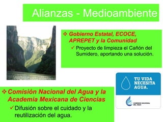 Alianzas - Medioambiente
                       Gobierno Estatal, ECOCE,
                       APREPET y la Comunidad
                         Proyecto de limpieza el Cañón del
                         Sumidero, aportando una solución.




Comisión Nacional del Agua y la
Academia Mexicana de Ciencias
  Difusión sobre el cuidado y la
  reutilización del agua.
 