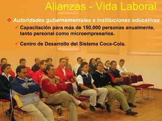 Alianzas - Vida Laboral
Autoridades gubernamentales e instituciones educativas
  Capacitación para más de 150,000 personas anualmente,
  tanto personal como microempresarios.

  Centro de Desarrollo del Sistema Coca-Cola.
 