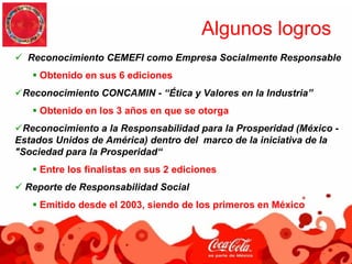 Algunos logros
  Reconocimiento CEMEFI como Empresa Socialmente Responsable
     Obtenido en sus 6 ediciones
 Reconocimiento CONCAMIN - “Ética y Valores en la Industria”
     Obtenido en los 3 años en que se otorga
 Reconocimiento a la Responsabilidad para la Prosperidad (México -
Estados Unidos de América) dentro del marco de la iniciativa de la
"Sociedad para la Prosperidad“
     Entre los finalistas en sus 2 ediciones
  Reporte de Responsabilidad Social
     Emitido desde el 2003, siendo de los primeros en México
 