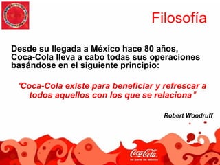 Filosofía
Desde su llegada a México hace 80 años,
Coca-Cola lleva a cabo todas sus operaciones
basándose en el siguiente principio:

 “Coca-Cola existe para beneficiar y refrescar a
    todos aquellos con los que se relaciona”

                                     Robert Woodruff
 