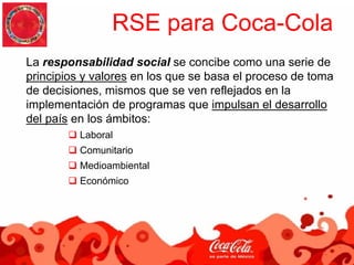 RSE para Coca-Cola
La responsabilidad social se concibe como una serie de
principios y valores en los que se basa el proceso de toma
de decisiones, mismos que se ven reflejados en la
implementación de programas que impulsan el desarrollo
del país en los ámbitos:
          Laboral
          Comunitario
          Medioambiental
          Económico
 