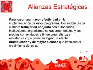 Alianzas Estratégicas
Para lograr una mayor efectividad en la
implementación de estos programas, Coca-Cola busca
siempre trabajar en conjunto con autoridades,
instituciones, organismos no gubernamentales y las
propias comunidades a fin de crear alianzas
estratégicas que permitan lograr un efecto
multiplicador y de mayor alcance que impulsen el
crecimiento del país.
 