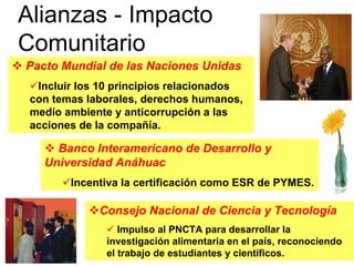 Alianzas - Impacto
Comunitario
Pacto Mundial de las Naciones Unidas
  Incluir los 10 principios relacionados
 con temas laborales, derechos humanos,
 medio ambiente y anticorrupción a las
 acciones de la compañía.

     Banco Interamericano de Desarrollo y
   Universidad Anáhuac
        Incentiva la certificación como ESR de PYMES.

             Consejo Nacional de Ciencia y Tecnología
                  Impulso al PNCTA para desarrollar la
               investigación alimentaria en el país, reconociendo
               el trabajo de estudiantes y científicos.
 