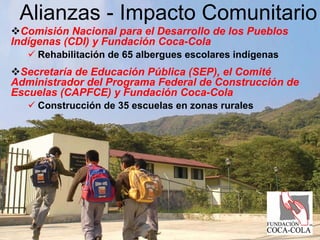 Alianzas - Impacto Comunitario
  Comisión Nacional para el Desarrollo de los Pueblos
Indígenas (CDI) y Fundación Coca-Cola
     Rehabilitación de 65 albergues escolares indígenas
 Secretaría de Educación Pública (SEP), el Comité
Administrador del Programa Federal de Construcción de
Escuelas (CAPFCE) y Fundación Coca-Cola
     Construcción de 35 escuelas en zonas rurales
 