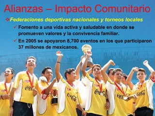 Alianzas – Impacto Comunitario
 Federaciones deportivas nacionales y torneos locales
    Fomento a una vida activa y saludable en donde se
    promueven valores y la convivencia familiar.
    En 2005 se apoyaron 8,700 eventos en los que participaron
    37 millones de mexicanos.
 