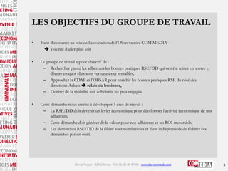 LES OBJECTIFS DU GROUPE DE TRAVAIL
•

4 ans d’existence au sein de l’association de l’Observatoire COM MEDIA
 Volonté d’aller plus loin

•

Le groupe de travail a pour objectif de :
– Rechercher parmi les adhérents les bonnes pratiques RSE/DD qui ont été mises en œuvre et
décrire en quoi elles sont vertueuses et rentables,
– Approcher la CDAF et l’OBSAR pour enrichir les bonnes pratiques RSE du côté des
directions Achats  relais de business,
– Donner de la visibilité aux adhérents les plus engagés.

•

Cette démarche nous amène à développer 3 axes de travail :
– La RSE/DD doit devenir un levier économique pour développer l’activité économique de nos
adhérents,
– Cette démarche doit générer de la valeur pour nos adhérents et un ROI mesurable,
– Les démarches RSE/DD de la filière sont nombreuses et il est indispensable de fédérer ces
démarches par un outil.

16, rue Troyon - 92310 Sèvres - Tel : 01-55-95-97-00 - www.obs-commedia.com

3

 