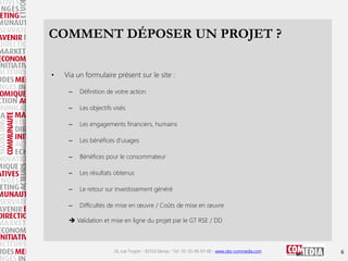 COMMENT DÉPOSER UN PROJET ?
•

Via un formulaire présent sur le site :
–

Définition de votre action

–

Les objectifs visés

–

Les engagements financiers, humains

–

Les bénéfices d'usages

–

Bénéfices pour le consommateur

–

Les résultats obtenus

–

Le retour sur investissement généré

–

Difficultés de mise en œuvre / Coûts de mise en œuvre

 Validation et mise en ligne du projet par le GT RSE / DD

16, rue Troyon - 92310 Sèvres - Tel : 01-55-95-97-00 - www.obs-commedia.com

6

 