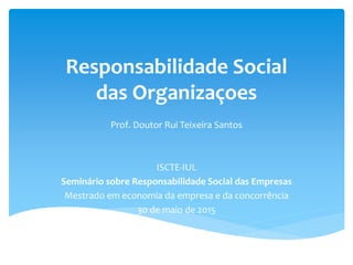 Responsabilidade Social
das Organizaçoes
Prof. Doutor Rui Teixeira Santos
ISCTE-IUL
Seminário sobre Responsabilidade Social das Empresas
Mestrado em economia da empresa e da concorrência
30 de maio de 2015
 