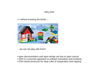 Why OSH


=> without knowing the bricks ...




... we can not play with them!


• open documentation and open design are key to open source
• OSH is a common approach to unleash innovation and creativity
• OSH needs lincenses for clear rules of cooperation and copying
 