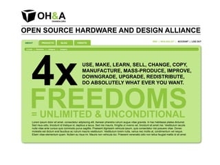OPEN SOURCE HARDWARE AND DESIGN ALLIANCE
                                                                                                                          WIKI | MAILINGLIST | ACCOUNT | LOG OUT
ABOUT              PRODUCTS                  BLOG      CREDITS




       4x
 in brief   | freedoms   |   category   |   category




                                                          USE, MAKE, LEARN, SELL, CHANGE, COPY,
                                                          MANUFACTURE, MASS-PRODUCE, IMPROVE,
                                                          DOWNGRADE, UPGRADE, REDISTRIBUTE,
                                                          DO ABSOLUTELY WHAT EVER YOU WANT.



     FREEDOMS
       = UNLIMITED & UNCONDITIONAL
        Lorem ipsum dolor sit amet, consectetur adipiscing elit. Aenean pharetra rutrum augue vitae gravida. In hac habitasse platea dictumst.
        Sed risus odio, tincidunt id tristique id, dapibus a lacus. Sed nisi mauris, fringilla ut viverra vel, tincidunt sit amet nisi. Vestibulum iaculis
        nulla vitae ante cursus quis commodo purus sagittis. Praesent dignissim vehicula ipsum, quis consectetur nisi posuere vitae. Donec
        molestie est dictum erat faucibus ac rutrum mauris vestibulum. Vestibulum lorem nulla, varius nec mollis at, condimentum vel neque.
        Etiam vitae elementum quam. Nullam eu risus mi. Mauris non vehicula dui. Praesent venenatis odio non tellus feugiat mattis id sit amet
 