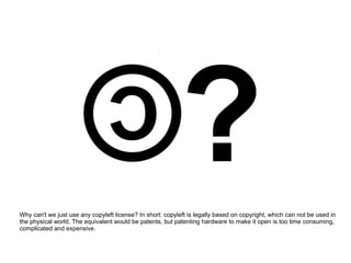 Why can't we just use any copyleft license? In short: copyleft is legally based on copyright, which can not be used in
the physical world. The equivalent would be patents, but patenting hardware to make it open is too time consuming,
complicated and expensive.
 