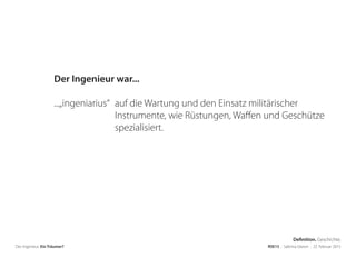 Der Ingenieur. Ein Träumer? RSE15 . Sabrina Gieron . 22. Februar 2015
Der Ingenieur war...
...„ingeniarius“ auf die Wartung und den Einsatz militärischer
Instrumente, wie Rüstungen, Waffen und Geschütze
spezialisiert.
Definition. Geschichte.
 
