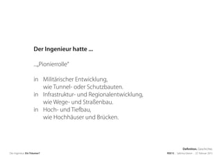 Der Ingenieur. Ein Träumer? RSE15 . Sabrina Gieron . 22. Februar 2015
Der Ingenieur hatte ...
...„Pionierrolle“
in Militärischer Entwicklung,
wie Tunnel- oder Schutzbauten.
in Infrastruktur- und Regionalentwicklung,
wie Wege- und Straßenbau.
in Hoch- und Tiefbau,
wie Hochhäuser und Brücken.
Definition. Geschichte.
 