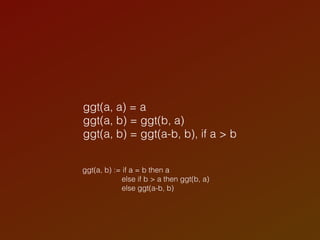ggt(a, a) = a
ggt(a, b) = ggt(b, a)
ggt(a, b) = ggt(a-b, b), if a > b
ggt(a, b) := if a = b then a
else if b > a then ggt(b, a)
else ggt(a-b, b)
 