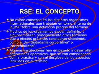 RSE: EL CONCEPTO No existe consenso en los distintos organismos internacionales que trabajan en torno al tema de la RSE sobre una definición precisa del término.  Muchos de los organismos eluden definirlo, y algunos utilizan principalmente otros términos que a efectos prácticos consideran sinónimos, como el de “ciudadanía corporativa” o “sostenibilidad”.  Algunas instituciones han empezado a desarrollar definiciones operativas, que se van consolidando con la práctica y con el desglose de los aspectos incluidos en el término. 