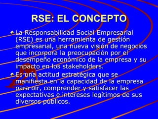 RSE: EL CONCEPTO La Responsabilidad Social Empresarial (RSE) es una herramienta de gestión empresarial, una nueva visión de negocios que incorpora la preocupación por el desempeño económico de la empresa y su impacto en los stakeholders. Es una actitud estratégica que se manifiesta en la capacidad de la empresa para oír, comprender y satisfacer las expectativas e intereses legítimos de sus diversos públicos. 