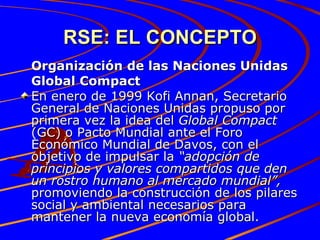 RSE: EL CONCEPTO Organización de las Naciones Unidas Global Compact En enero de 1999 Kofi Annan, Secretario General de Naciones Unidas propuso por primera vez la idea del  Global Compact  (GC) o Pacto Mundial ante el Foro Económico Mundial de Davos, con el objetivo de impulsar la  “adopción de principios y valores compartidos que den un rostro humano al mercado mundial”,  promoviendo la construcción de los pilares social y ambiental necesarios para mantener la nueva economía global. 