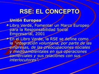 RSE: EL CONCEPTO Unión Europea Libro Verde, Fomentar un Marco Europeo para la Responsabilidad Social Empresarial, 2001 En el Libro Verde, la RSE se define como la  “integración voluntaria, por parte de las empresas, de las preocupaciones sociales y medioambientales en sus operaciones comerciales y sus relaciones con sus interlocutores”. 