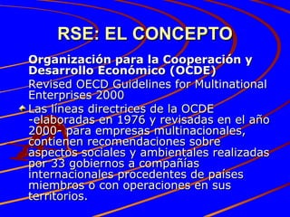 RSE: EL CONCEPTO Organización para la Cooperación y Desarrollo Económico (OCDE) Revised OECD Guidelines for Multinational Enterprises 2000 Las líneas directrices de la OCDE -elaboradas en 1976 y revisadas en el año 2000- para empresas multinacionales, contienen recomendaciones sobre aspectos sociales y ambientales realizadas por 33 gobiernos a compañías internacionales procedentes de países miembros o con operaciones en sus territorios.  