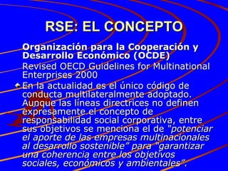 RSE: EL CONCEPTO Organización para la Cooperación y Desarrollo Económico (OCDE) Revised OECD Guidelines for Multinational Enterprises 2000 En la actualidad es el único código de conducta multilateralmente adoptado. Aunque las líneas directrices no definen expresamente el concepto de responsabilidad social corporativa, entre sus objetivos se menciona el de  “potenciar el aporte de las empresas multinacionales al desarrollo sostenible” para “garantizar una coherencia entre los objetivos sociales, económicos y ambientales”. 