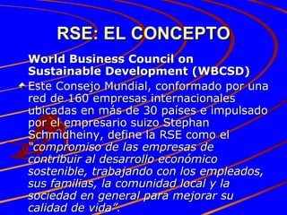 RSE: EL CONCEPTO World Business Council on Sustainable Development (WBCSD) Este Consejo Mundial, conformado por una red de 160 empresas internacionales ubicadas en más de 30 países e impulsado por el empresario suizo Stephan Schmidheiny, define la RSE como el  “compromiso de las empresas de contribuir al desarrollo económico sostenible, trabajando con los empleados, sus familias, la comunidad local y la sociedad en general para mejorar su calidad de vida”. 