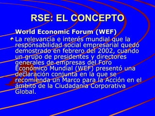 RSE: EL CONCEPTO World Economic Forum (WEF) La relevancia e interés mundial que la responsabilidad social empresarial quedó demostrado en febrero del 2002, cuando un grupo de presidentes y directores generales de empresas del Foro Económico Mundial (WEF) presentó una declaración conjunta en la que se recomienda un Marco para la Acción en el ámbito de la Ciudadanía Corporativa Global.  
