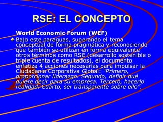 RSE: EL CONCEPTO World Economic Forum (WEF) Bajo este paraguas, superando el tema conceptual de forma pragmática y reconociendo que también se utilizan en forma equivalente otros términos como RSE (desarrollo sostenible o triple cuenta de resultados), el documento enfatiza 4 acciones necesarias para impulsar la Ciudadanía Corporativa Global:  “Primero, proporcionar liderazgo. Segundo, definir qué quiere decir para su empresa. Tercero, hacerlo realidad. Cuarto, ser transparente sobre ello”. 