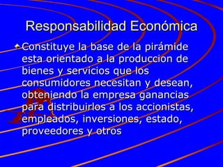 Responsabilidad Económica Constituye la base de la pirámide esta orientado a la produccion de bienes y servicios que los consumidores necesitan y desean, obteniendo la empresa ganancias para distribuirlos a los accionistas, empleados, inversiones, estado, proveedores y otros 