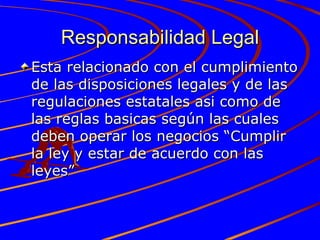 Responsabilidad Legal Esta relacionado con el cumplimiento de las disposiciones legales y de las regulaciones estatales asi como de las reglas basicas según las cuales deben operar los negocios “Cumplir la ley y estar de acuerdo con las leyes” 