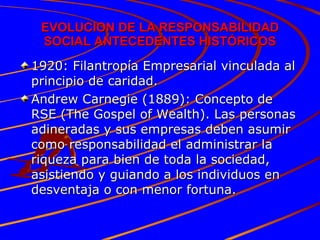 EVOLUCION DE LA RESPONSABILIDAD SOCIAL ANTECEDENTES HISTÓRICOS 1920: Filantropía Empresarial vinculada al principio de caridad. Andrew Carnegie (1889): Concepto de RSE (The Gospel of Wealth). Las personas adineradas y sus empresas deben asumir como responsabilidad el administrar la riqueza para bien de toda la sociedad, asistiendo y guiando a los individuos en desventaja o con menor fortuna. 