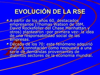 EVOLUCIÓN DE LA RSE A partir de los años 60, destacados empresarios (Thomas Watson de IBM, David Rockefeller del Chase Manhattan y otros) plantearon -por primera vez- la idea de una responsabilidad social de las empresas.  Década de los 70: este fenómeno adquirió mayor connotación como respuesta a una serie de demandas provenientes de distintos sectores de la economía mundial. 