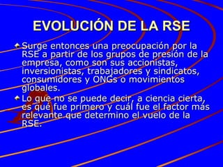EVOLUCIÓN DE LA RSE Surge entonces una preocupación por la RSE a partir de los grupos de presión de la empresa, como son sus accionistas, inversionistas, trabajadores y sindicatos, consumidores y ONGs o movimientos globales.  Lo que no se puede decir, a ciencia cierta, es qué fue primero y cuál fue el factor más relevante que determino el vuelo de la RSE. 
