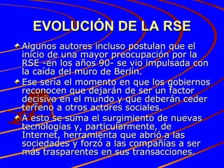EVOLUCIÓN DE LA RSE Algunos autores incluso postulan que el inicio de una mayor preocupación por la RSE -en los años 90- se vio impulsada con la caída del muro de Berlín.  Ese sería el momento en que los gobiernos reconocen que dejarán de ser un factor decisivo en el mundo y que deberán ceder terreno a otros actores sociales.  A esto se suma el surgimiento de nuevas tecnologías y, particularmente, de Internet, herramienta que abrió a las sociedades y forzó a las compañías a ser más trasparentes en sus transacciones. 