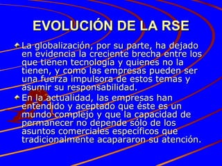 EVOLUCIÓN DE LA RSE La globalización, por su parte, ha dejado en evidencia la creciente brecha entre los que tienen tecnología y quienes no la tienen, y como las empresas pueden ser una fuerza impulsora de estos temas y asumir su responsabilidad. En la actualidad, las empresas han entendido y aceptado que éste es un mundo complejo y que la capacidad de permanecer no depende sólo de los asuntos comerciales específicos que tradicionalmente acapararon su atención. 