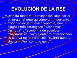 EVOLUCIÓN DE LA RSE De esta manera, la responsabilidad social empresarial emerge como un importante distintivo de la nueva economía, que algunos han catalogado “economía desnuda” o “economía de absoluta trasparencia”, cuyo elemento diferenciador es que ya no importa sólo “cuánto gano”, sino también “cómo lo gano”. 