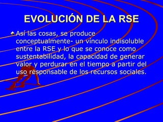 EVOLUCIÓN DE LA RSE Así las cosas, se produce conceptualmente- un vínculo indisoluble entre la RSE y lo que se conoce como sustentabilidad, la capacidad de generar valor y perdurar en el tiempo a partir del uso responsable de los recursos sociales. 