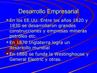 Desarrollo Empresarial En los EE.UU. Entre los años 1820 y 1830 se desarrollaron grandes construcciones y empresas mineras petróleo etc. En 1870 Inglaterra logra un desarrollo mundial En 1880 se funda la Westinghouse y General Electric y otras. 