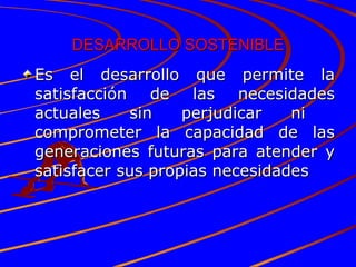 DESARROLLO SOSTENIBLE Es el desarrollo que permite la satisfacción de las necesidades actuales sin perjudicar ni  comprometer la capacidad de las generaciones futuras para atender y satisfacer sus propias necesidades 