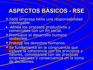 ASPECTOS BÁSICOS - RSE Toda empresa tiene una responsabilidad indelegable. •  Alinea los procesos productivos y comerciales con un fin social. Promueve el desarrollo humano sostenible. Protege los derechos humanos. Se fundamenta en la congruencia que incluye la coherencia con los principios y valores, consistencia con las practicas empresariales y consecuencia en la toma de decisiones. 