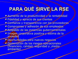 PARA QUÉ SIRVE LA RSE Aumento de la productividad y la rentabilidad Fidelidad y aprecio de sus clientes Confianza y transparencia con los proveedores Compromiso y adhesión de sus empleados Respaldo de las instancias gubernamentales Imagen corporativa positiva y estima de la sociedad Oportunidades para nuevos negocios Disminución de los riesgos operacionales (financiero, calidad, seguridad y ,medio ambiente) 