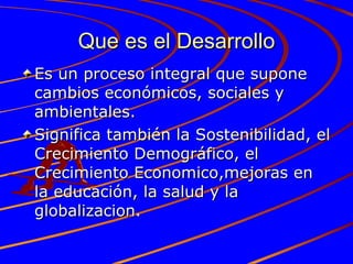 Que es el Desarrollo Es un proceso integral que supone cambios económicos, sociales y ambientales. Significa también la Sostenibilidad, el Crecimiento Demográfico, el Crecimiento Economico,mejoras en la educación, la salud y la globalizacion. 