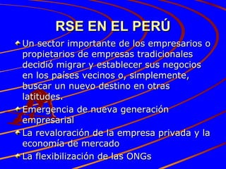 RSE EN EL PERÚ Un sector importante de los empresarios o propietarios de empresas tradicionales decidió migrar y establecer sus negocios en los países vecinos o, simplemente, buscar un nuevo destino en otras latitudes.  Emergencia de nueva generación empresarial La revaloración de la empresa privada y la economía de mercado  La flexibilización de las ONGs 