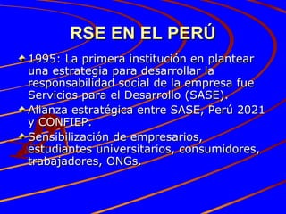 RSE EN EL PERÚ 1995: La primera institución en plantear una estrategia para desarrollar la responsabilidad social de la empresa fue Servicios para el Desarrollo (SASE).  Alianza estratégica entre SASE, Perú 2021 y CONFIEP. Sensibilización de empresarios, estudiantes universitarios, consumidores, trabajadores, ONGs. 