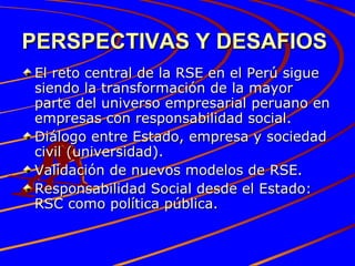 PERSPECTIVAS Y DESAFIOS   El reto central de la RSE en el Perú sigue siendo la transformación de la mayor parte del universo empresarial peruano en empresas con responsabilidad social. Diálogo entre Estado, empresa y sociedad civil (universidad). Validación de nuevos modelos de RSE. Responsabilidad Social desde el Estado: RSC como política pública. 